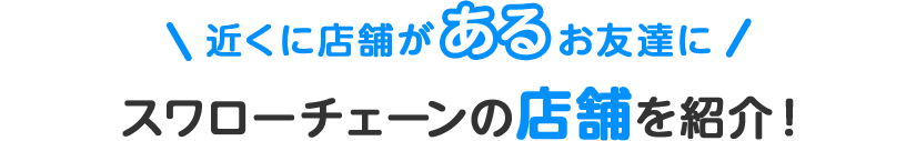 近くに店舗があるお友達にスワローチェーンの店舗を紹介